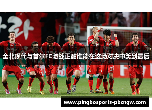 全北现代与首尔FC激战正酣谁能在这场对决中笑到最后